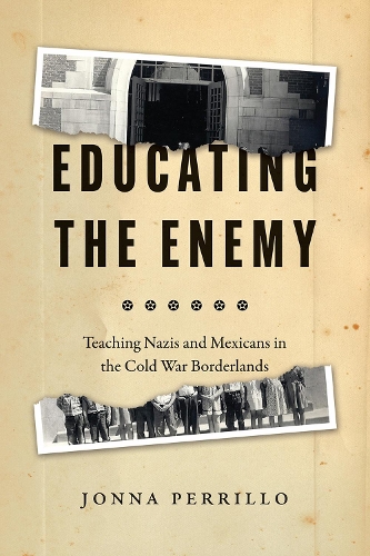 Educating the Enemy: Teaching Nazis and Mexicans in the Cold War Borderlands.