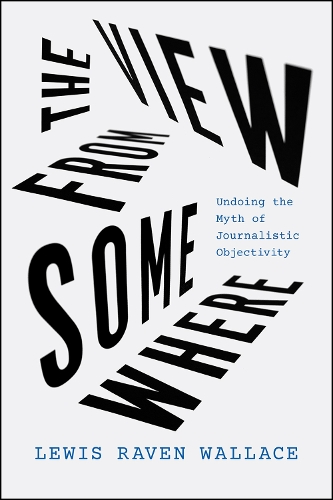 The View from Somewhere: Undoing the Myth of Journalistic Objectivity.