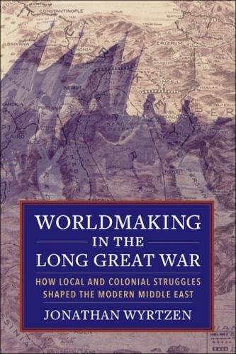 Worldmaking in the Long Great War: How Local and Colonial Struggles Shaped the Modern Middle East.