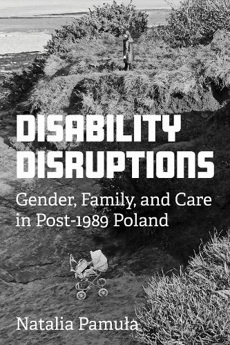 Disability Disruptions: Gender, Family, and Care in Post-1989 Poland.