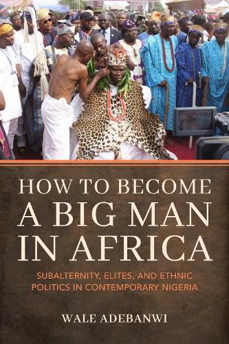How to Become a Big Man in Africa: Subalternity, Elites, and Ethnic Politics in Contemporary Nigeria.