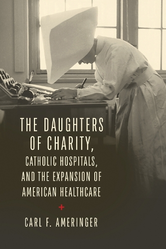 The Daughters of Charity, Catholic Hospitals, and the Expansion of American Healthcare.
