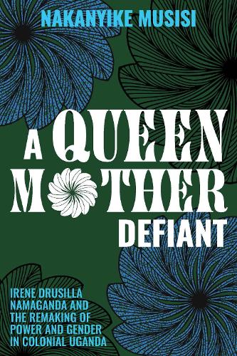 A Queen Mother Defiant: Irene Drusilla Namaganda and the Remaking of Power and Gender in Colonial Uganda.