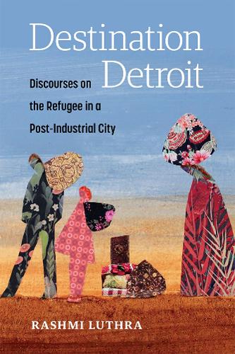 Destination Detroit: Discourses on the Refugee in a Post-Industrial City.
