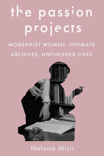 The Passion Projects: Modernist Women, Intimate Archives, Unfinished Lives.