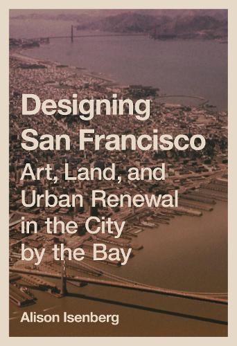 Designing San Francisco: Art, Land, and Urban Renewal in the City by the Bay.