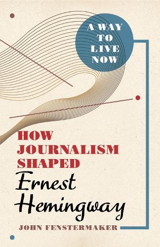 A Way to Live Now: How Journalism Shaped Ernest Hemingway.