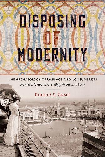 Disposing of Modernity: The Archaeology of Garbage and Consumerism During Chicago's 1893 World's Fair.