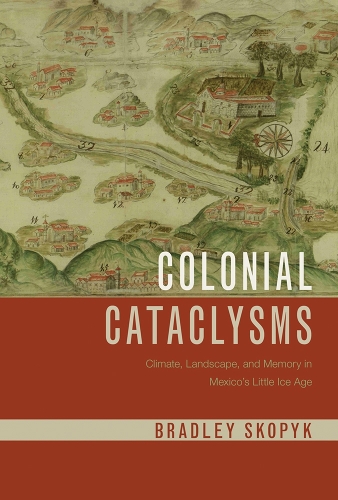 Colonial Cataclysms: Climate, Landscape, and Memory in Mexico's Little Ice Age.