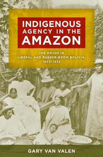 Indigenous Agency in the Amazon: The Mojos in Liberal and Rubber-Boom Bolivia, 1842-1932.