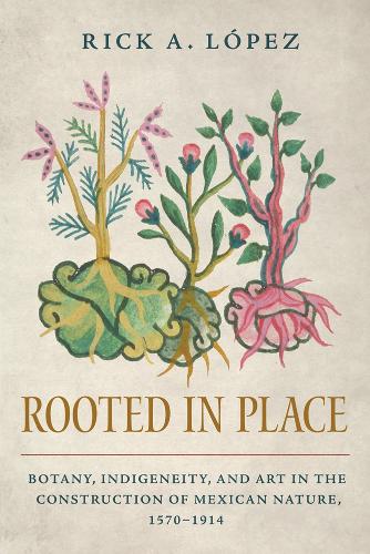Rooted in Place: Botany, Indigeneity, and Art in the Construction of Mexican Nature, 1570-1914.