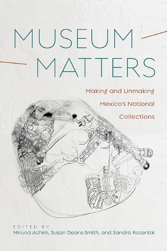 Museum Matters: Making and Unmaking Mexico's National Collections.