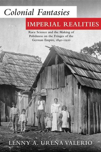 Colonial Fantasies, Imperial Realities: Race Science and the Making of Polishness on the Fringes of the German Empire, 1840-1920.