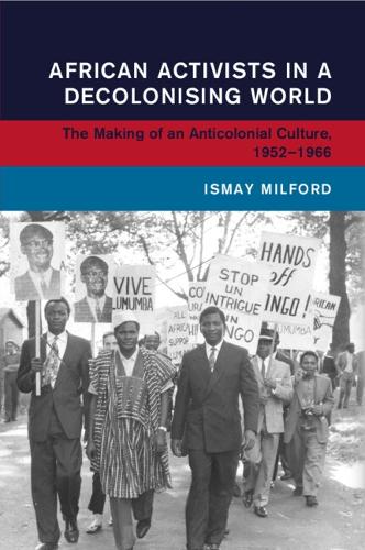 African Activists in a Decolonising World: The Making of an Anticolonial Culture, 1952-1966.
