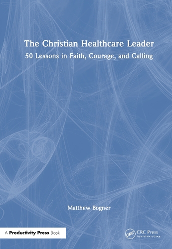 The Christian Healthcare Leader: 50 Lessons in Faith, Courage, and Calling.