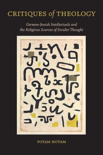 Critiques of Theology: German-Jewish Intellectuals and the Religious Sources of Secular Thought.