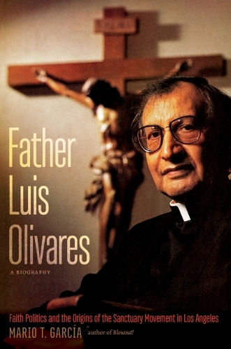 Father Luis Olivares, a Biography: Faith Politics and the Origins of the Sanctuary Movement in Los Angeles.