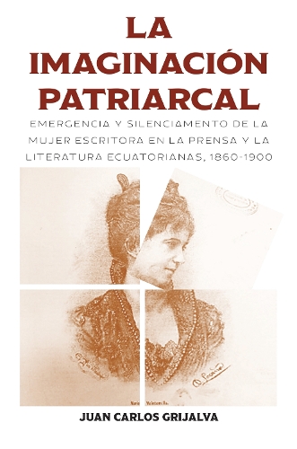 La Imaginacion Patriarcal: Emergencia Y Silenciamento De La Mujer Escritora En La Prensa Y La Literatura Ecuatorianas, 1860-1900.
