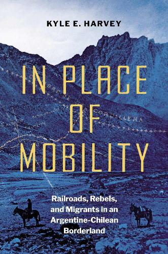 In Place of Mobility: Railroads, Rebels, and Migrants in an Argentine-Chilean Borderland.