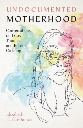 Undocumented Motherhood: Conversations on Love, Trauma, and Border Crossing.