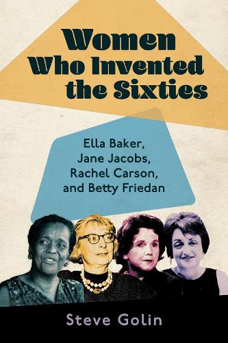 Women Who Invented the Sixties: Ella Baker, Jane Jacobs, Rachel Carson, and Betty Friedan.
