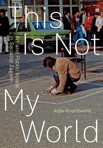 This Is not My World: Art and Public Space in Socialist Zagreb.
