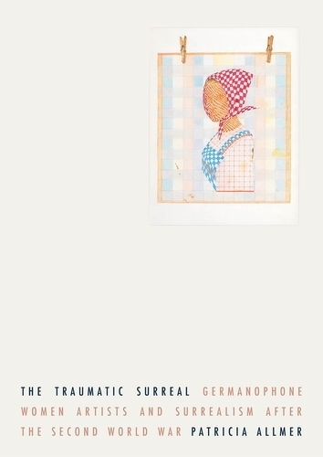 The Traumatic Surreal: Germanophone Women Artists and Surrealism After the Second World War.
