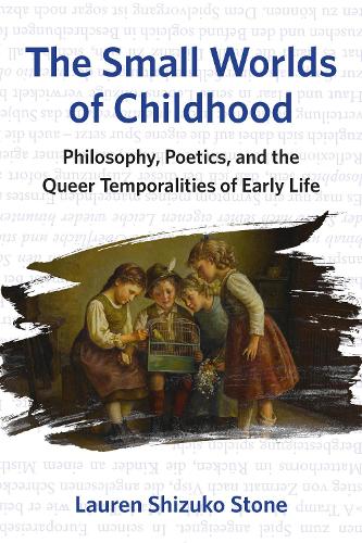 The Small Worlds of Childhood: Philosophy, Poetics, and the Queer Temporalities of Early Life. New edition