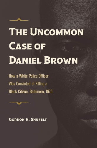 The Uncommon Case of Daniel Brown: How a White Police Officer Was Convicted of Killing a Black Citizen, Baltimore, 1875.