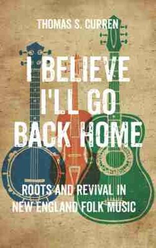 I Believe I'll Go Back Home: Roots and Revival in New England Folk Music.