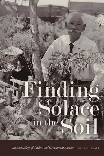 Finding Solace in the Soil: An Archaeology of Gardens and Gardeners at Amache.