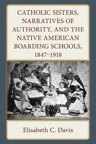 Catholic Sisters, Narratives of Authority, and the Native American Boarding Schools, 1847-1918.