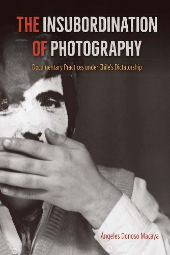 The Insubordination of Photography: Documentary Practices Under Chile's Dictatorship.