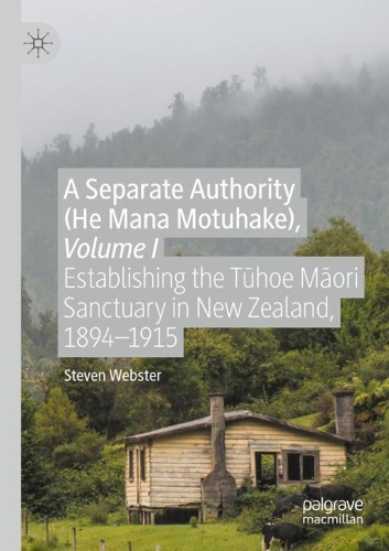 A Separate Authority (He Mana Motuhake), Volume I: Establishing the Tuhoe Maori Sanctuary in New Zealand, 1894-1915. 2020 ed.