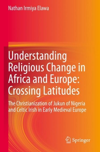 Understanding Religious Change in Africa and Europe: Crossing Latitudes: The Christianization of Jukun of Nigeria and Celtic Irish in Early Medieval Europe. 2020 ed.