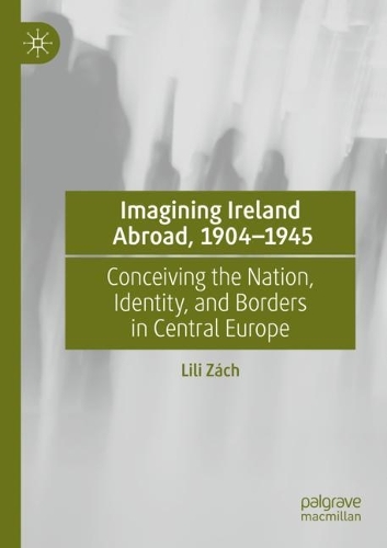 Imagining Ireland Abroad, 1904-1945: Conceiving the Nation, Identity, and Borders in Central Europe. 2021 ed.