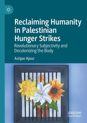 Reclaiming Humanity in Palestinian Hunger Strikes: Revolutionary Subjectivity and Decolonizing the Body. 2021 ed.