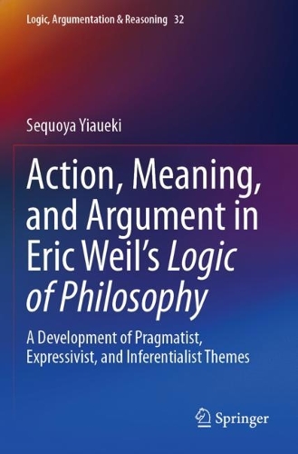 Action, Meaning, and Argument in Eric Weil's Logic of Philosophy: A Development of Pragmatist, Expressivist, and Inferentialist Themes. 2023 ed.