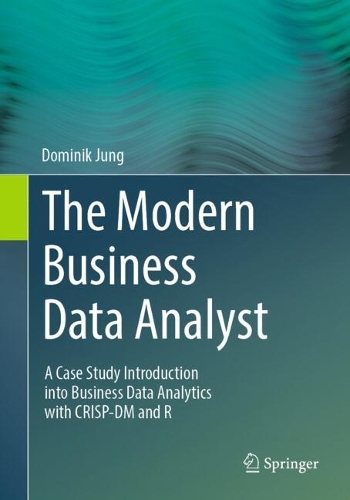 The Modern Business Data Analyst: A Case Study Introduction into Business Data Analytics with CRISP-DM and R. 2024 ed.