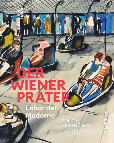 Der Wiener Prater. Labor der Moderne: Politik - Vergnuegen - Technik.